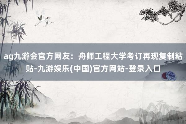 ag九游会官方网友：舟师工程大学考订再现复制粘贴-九游娱乐(中国)官方网站-登录入口