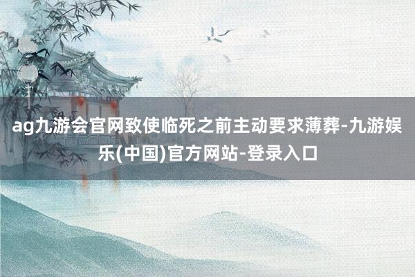 ag九游会官网致使临死之前主动要求薄葬-九游娱乐(中国)官方网站-登录入口