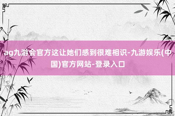 ag九游会官方这让她们感到很难相识-九游娱乐(中国)官方网站-登录入口